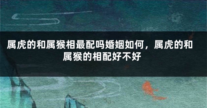 属虎的和属猴相最配吗婚姻如何，属虎的和属猴的相配好不好