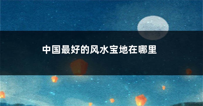 中国最好的风水宝地在哪里
