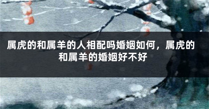 属虎的和属羊的人相配吗婚姻如何，属虎的和属羊的婚姻好不好