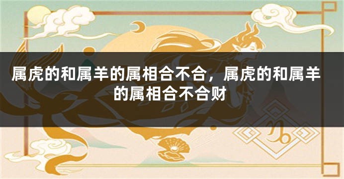 属虎的和属羊的属相合不合，属虎的和属羊的属相合不合财