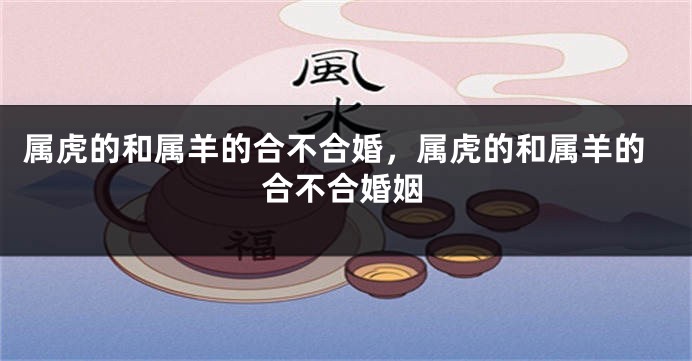 属虎的和属羊的合不合婚，属虎的和属羊的合不合婚姻