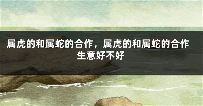 属虎的和属蛇的合作，属虎的和属蛇的合作生意好不好