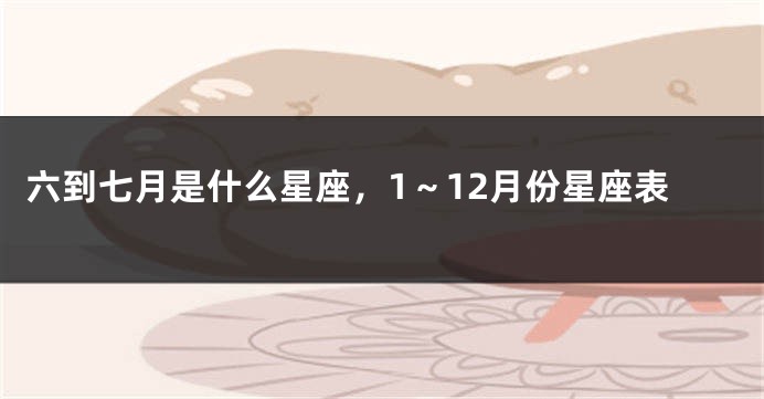 六到七月是什么星座，1～12月份星座表