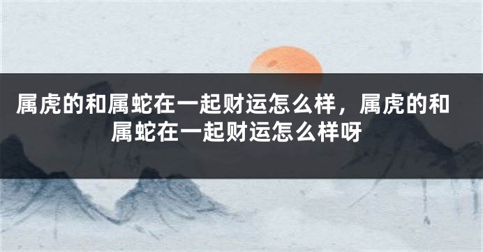 属虎的和属蛇在一起财运怎么样，属虎的和属蛇在一起财运怎么样呀