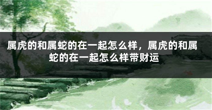 属虎的和属蛇的在一起怎么样，属虎的和属蛇的在一起怎么样带财运