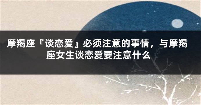 摩羯座『谈恋爱』必须注意的事情，与摩羯座女生谈恋爱要注意什么