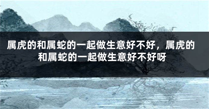 属虎的和属蛇的一起做生意好不好，属虎的和属蛇的一起做生意好不好呀