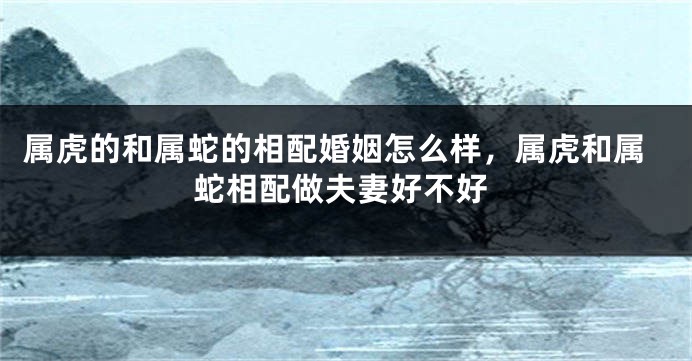 属虎的和属蛇的相配婚姻怎么样，属虎和属蛇相配做夫妻好不好