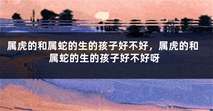 属虎的和属蛇的生的孩子好不好，属虎的和属蛇的生的孩子好不好呀