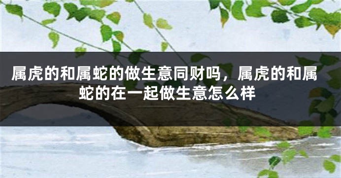属虎的和属蛇的做生意同财吗，属虎的和属蛇的在一起做生意怎么样
