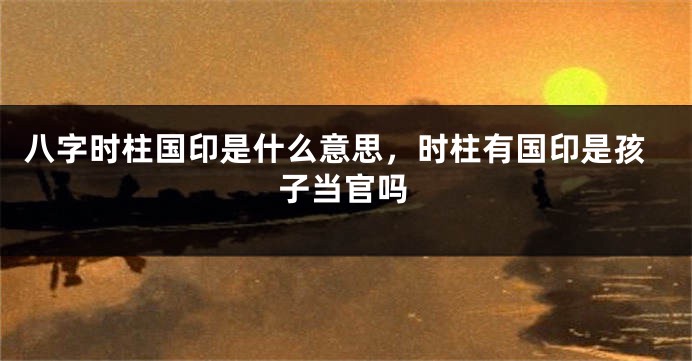 八字时柱国印是什么意思，时柱有国印是孩子当官吗
