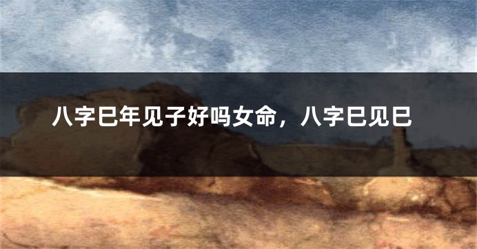 八字巳年见子好吗女命，八字巳见巳