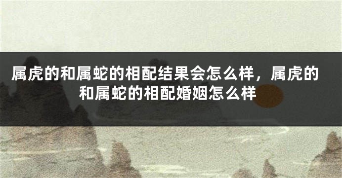属虎的和属蛇的相配结果会怎么样，属虎的和属蛇的相配婚姻怎么样