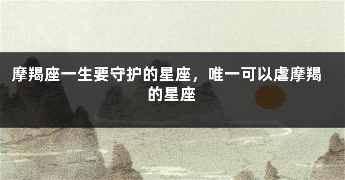 摩羯座一生要守护的星座，唯一可以虐摩羯的星座