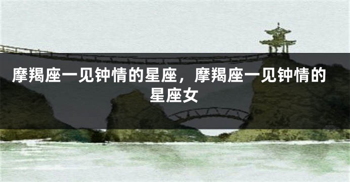 摩羯座一见钟情的星座，摩羯座一见钟情的星座女