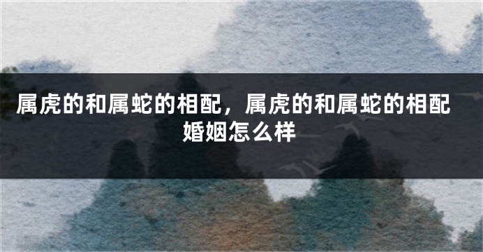 属虎的和属蛇的相配，属虎的和属蛇的相配婚姻怎么样
