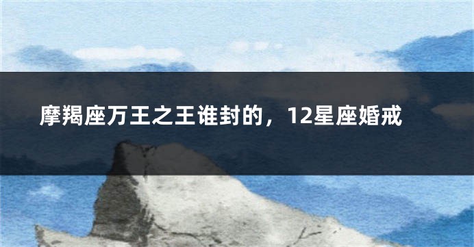 摩羯座万王之王谁封的，12星座婚戒