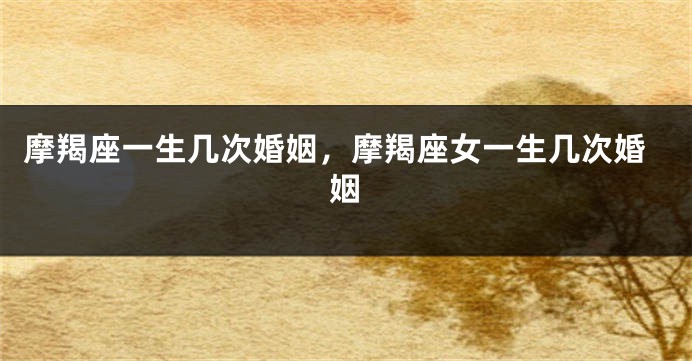 摩羯座一生几次婚姻，摩羯座女一生几次婚姻