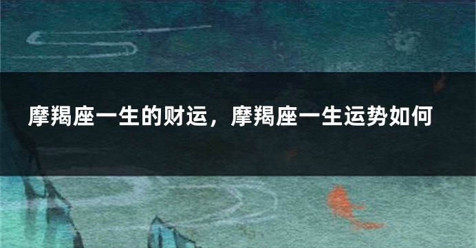 摩羯座一生的财运，摩羯座一生运势如何