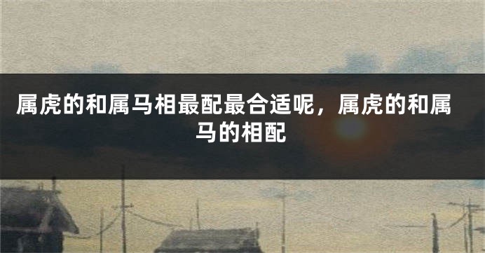 属虎的和属马相最配最合适呢，属虎的和属马的相配