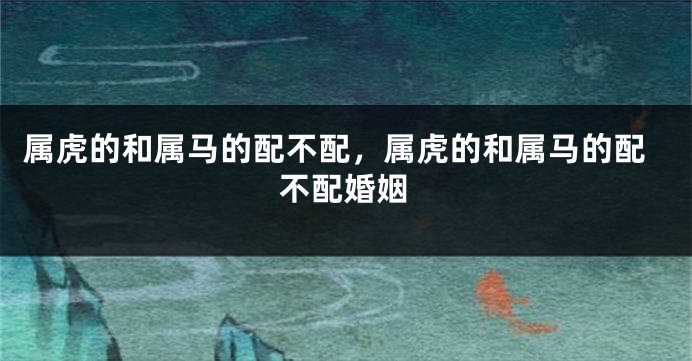 属虎的和属马的配不配，属虎的和属马的配不配婚姻