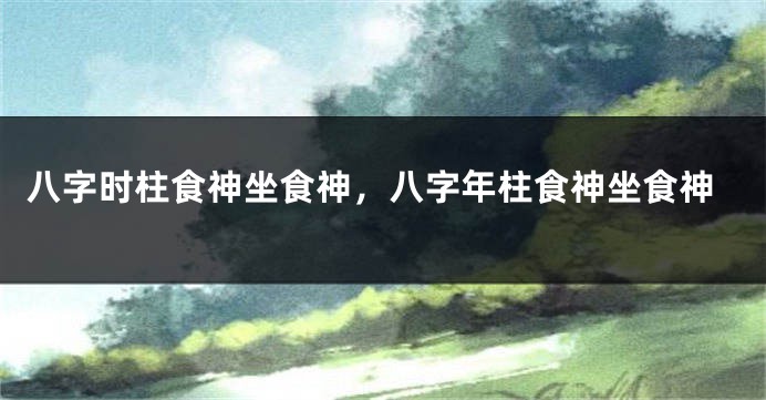 八字时柱食神坐食神，八字年柱食神坐食神