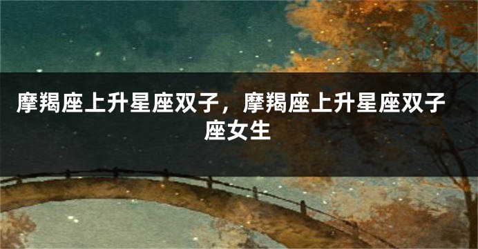 摩羯座上升星座双子，摩羯座上升星座双子座女生