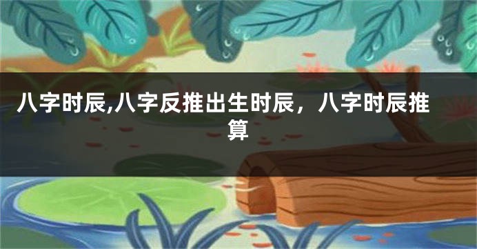 八字时辰,八字反推出生时辰，八字时辰推算