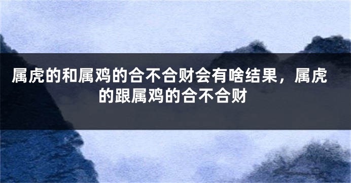 属虎的和属鸡的合不合财会有啥结果，属虎的跟属鸡的合不合财