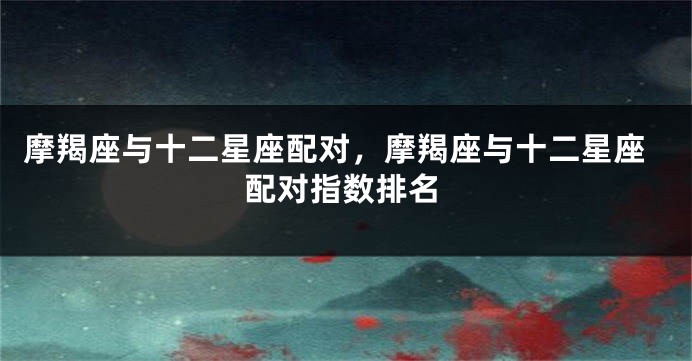摩羯座与十二星座配对，摩羯座与十二星座配对指数排名