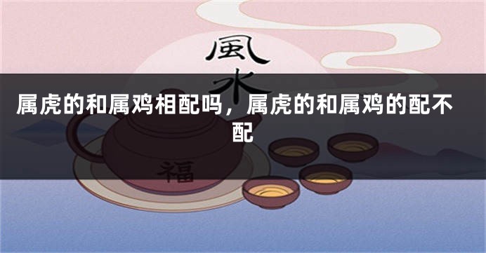 属虎的和属鸡相配吗，属虎的和属鸡的配不配