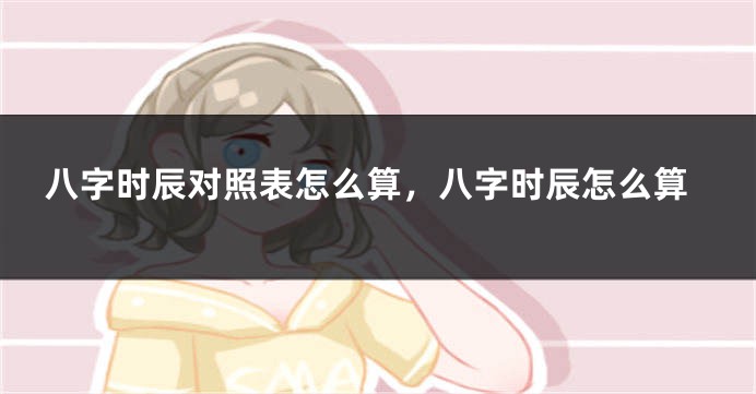 八字时辰对照表怎么算，八字时辰怎么算