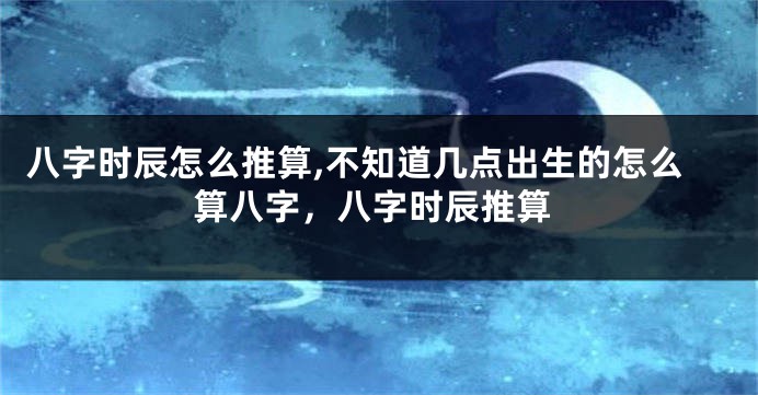 八字时辰怎么推算,不知道几点出生的怎么算八字，八字时辰推算