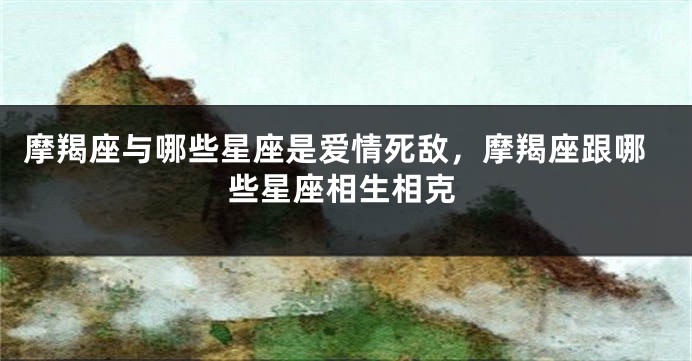 摩羯座与哪些星座是爱情死敌，摩羯座跟哪些星座相生相克
