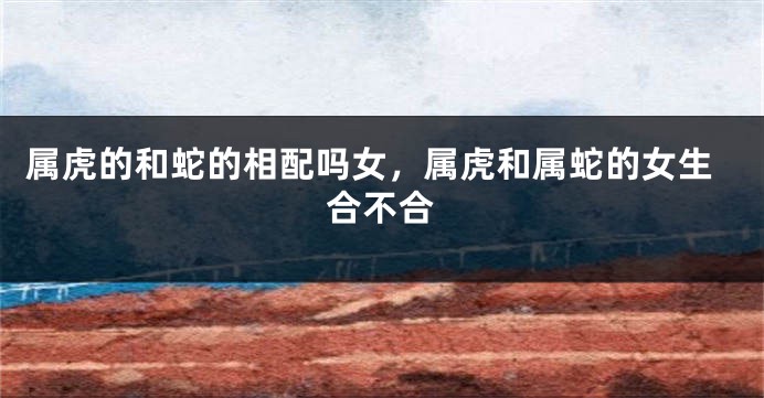 属虎的和蛇的相配吗女，属虎和属蛇的女生合不合