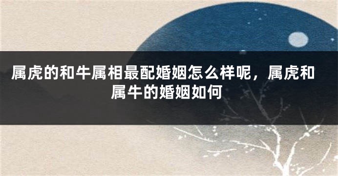 属虎的和牛属相最配婚姻怎么样呢，属虎和属牛的婚姻如何