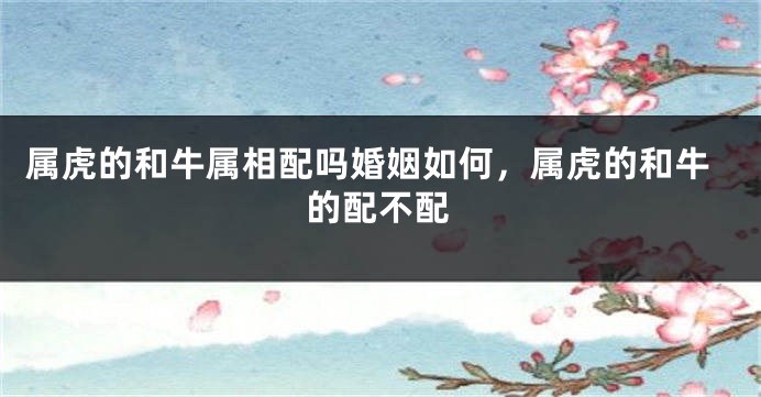 属虎的和牛属相配吗婚姻如何，属虎的和牛的配不配