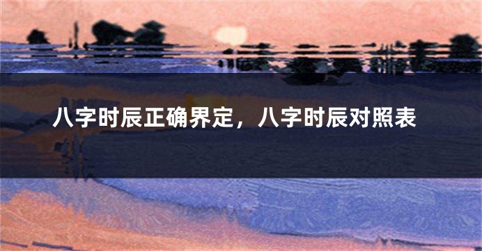 八字时辰正确界定，八字时辰对照表
