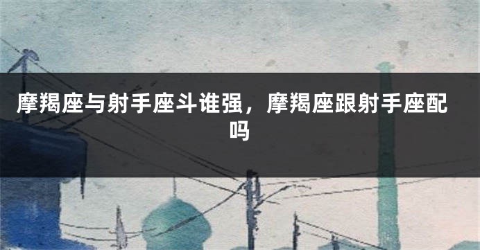 摩羯座与射手座斗谁强，摩羯座跟射手座配吗