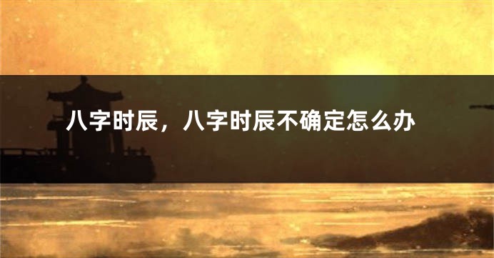 八字时辰，八字时辰不确定怎么办