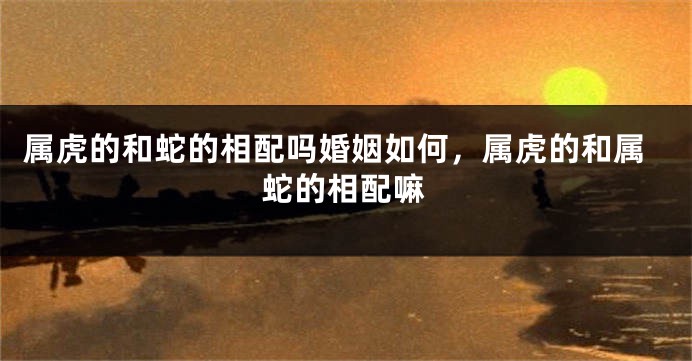 属虎的和蛇的相配吗婚姻如何，属虎的和属蛇的相配嘛