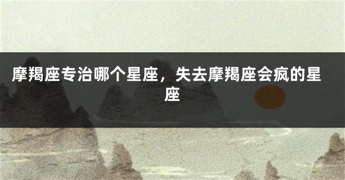 摩羯座专治哪个星座，失去摩羯座会疯的星座