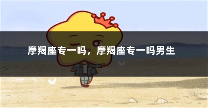 摩羯座专一吗，摩羯座专一吗男生