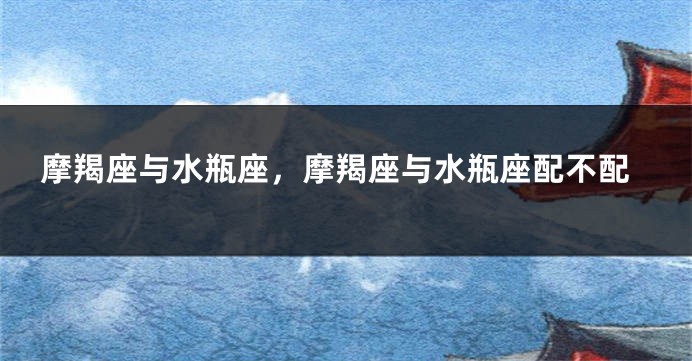 摩羯座与水瓶座，摩羯座与水瓶座配不配