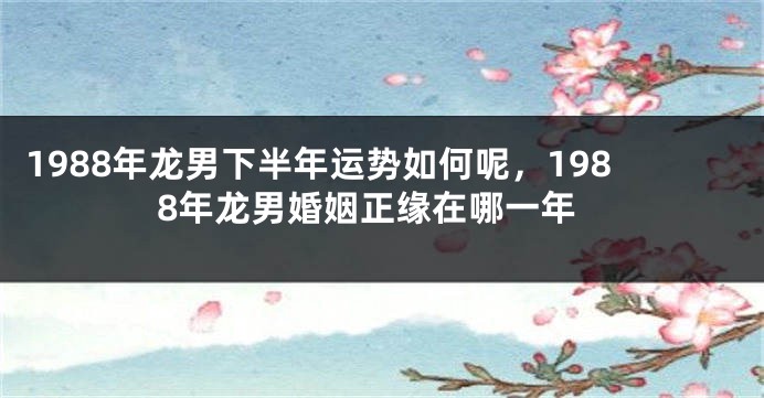 1988年龙男下半年运势如何呢，1988年龙男婚姻正缘在哪一年
