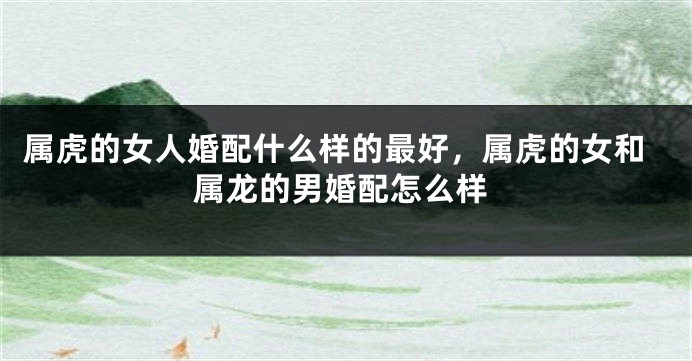 属虎的女人婚配什么样的最好，属虎的女和属龙的男婚配怎么样