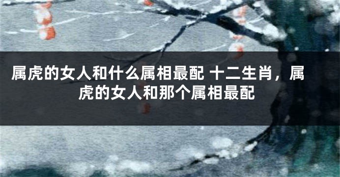 属虎的女人和什么属相最配 十二生肖，属虎的女人和那个属相最配