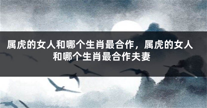 属虎的女人和哪个生肖最合作，属虎的女人和哪个生肖最合作夫妻
