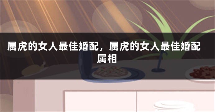 属虎的女人最佳婚配，属虎的女人最佳婚配属相