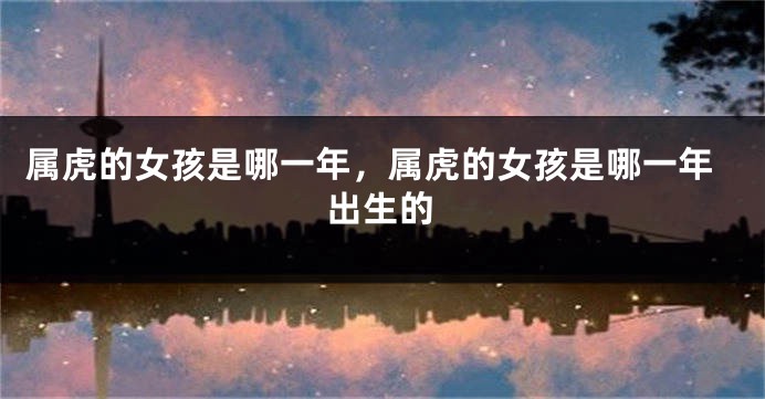 属虎的女孩是哪一年,属虎的女孩是哪一年出生的